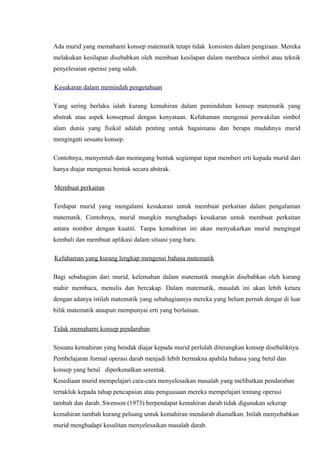 Ada murid yang memahami konsep matematik tetapi tidak konsisten dalam pengiraan. Mereka
melakukan kesilapan disebabkan oleh membuat kesilapan dalam membaca simbol atau teknik
penyelesaian operasi yang salah.

Kesukaran dalam memindah pengetahuan

Yang sering berlaku ialah kurang kemahiran dalam pemindahan konsep matematik yang
abstrak atau aspek konseptual dengan kenyataan. Kefahaman mengenai perwakilan simbol
alam dunia yang fisikal adalah penting untuk bagaimana dan berapa mudahnya murid
mengingati sesuatu konsep.

Contohnya, menyentuh dan memegang bentuk segiempat tepat memberi erti kepada murid dari
hanya diajar mengenai bentuk secara abstrak.

Membuat perkaitan

Terdapat murid yang mengalami kesukaran untuk membuat perkaitan dalam pengalaman
matematik. Contohnya, murid mungkin menghadapi kesukaran untuk membuat perkaitan
antara nombor dengan kuatiti. Tanpa kemahiran ini akan menyukarkan murid mengingat
kembali dan membuat aplikasi dalam situasi yang baru.

Kefahaman yang kurang lengkap mengenai bahasa matematik

Bagi sebahagian dari murid, kelemahan dalam matematik mungkin disebabkan oleh kurang
mahir membaca, menulis dan bercakap. Dalam matematik, masalah ini akan lebih ketara
dengan adanya istilah matematik yang sebahagiannya mereka yang belum pernah dengar di luar
bilik matematik ataupun mempunyai erti yang berlainan.

Tidak memahami konsep pendaraban

Sesuatu kemahiran yang hendak diajar kepada murid perlulah diterangkan konsep disebaliknya.
Pembelajaran formal operasi darab menjadi lebih bermakna apabila bahasa yang betul dan
konsep yang betul diperkenalkan serentak.
Kesediaan murid mempelajari cara-cara menyelesaikan masalah yang melibatkan pendaraban
tertakluk kepada tahap pencapaian atau penguasaan mereka mempelajari tentang operasi
tambah dan darab. Swenson (1973) berpendapat kemahiran darab tidak digunakan sekerap
kemahiran tambah kurang peluang untuk kemahiran mendarab diamalkan. Inilah menyebabkan
murid menghadapi kesulitan menyelesaikan masalah darab.
 
