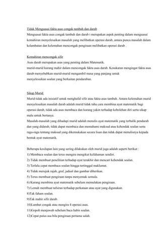 Tidak Menguasai fakta asas congak tambah dan darab
Menguasai fakta asas congak tambah dan darab i merupakan aspek penting dalam menguasai
kemahiran menyelesaikan masalah yang melibatkan operasi darab, antara punca masalah dalam
kelambatan dan kelemahan mencongak pengiraan melibatkan operasi darab .


Kemahiran mencongak sifir
Asas darab merupakan asas yang penting dalam Matematik.
murid-murid kurang mahir dalam mencongak fakta asas darab. Kesukaran mengingat fakta asas
darab menyebabkan murid-murid mengambil masa yang panjang untuk
menyelesaikan soalan yang berkaitan pendaraban.



Sikap Murid
Murid tidak ada inisiatif untuk menghafal sifir atau fakta asas tambah. Antara kelemahan murid
menyelesaikan masalah darab adalah murid tidak tahu cara membina ayat matematik bagi
operasi darab, tidak ada asas membaca dan kurang yakin terhadap kebolehan diri serta sikap
malu untuk bertanya.
Masalah-masalah yang dihadapi murid adalah menulis ayat matematik yang terbalik pendarab
dan yang didarab, tidak dapat membaca dan memahami maksud atau kehendak soalan serta
ragu-ragu tentang maksud yang dikemukakan secara lisan dan tidak dapat menulisnya kepada
bentuk ayat matematik.


Beberapa kesilapan lain yang sering dilakukan oleh murid juga adalah seperti berikut :
1) Membaca soalan dan terus mengira mengikut kefahaman sendiri.
2) Tidak membuat penelitian terhadap ayat terakhir dan mencari kehendak soalan.
3) Terlalu cepat membaca soalan hingga tertinggal maklumat.
4) Tidak merujuk rajah, graf, jadual dan gambar diberikan.
5) Terus membuat pengiraan tanpa menyemak semula.
6) Kurang membina ayat matematik sebelum memulakan pengiraan.
7) Lemah membuat tafsiran terhadap perkataan atau ayat yang digunakan.
8)Tak faham soalan.
9)Tak mahir sifir darab.
10)Lambat congak atau mengira 4 operasi asas.
11)Gopoh menjawab sebelum baca habis soalan.
12)Cepat putus asa bila pengiraan pertama salah.
 