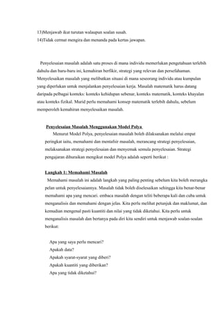 13)Menjawab ikut turutan walaupun soalan susah.
14)Tidak cermat mengira dan menanda pada kertas jawapan.




 Penyelesaian masalah adalah satu proses di mana individu memerlukan pengetahuan terlebih
dahulu dan baru-baru ini, kemahiran berfikir, strategi yang relevan dan persefahaman.
Menyelesaikan masalah yang melibatkan situasi di mana seseorang individu atau kumpulan
yang diperlukan untuk menjalankan penyelesaian kerja. Masalah matematik harus datang
daripada pelbagai konteks: konteks kehidupan sebenar, konteks matematik, konteks khayalan
atau konteks fizikal. Murid perlu memahami konsep matematik terlebih dahulu, sebelum
memperoleh kemahiran menyelesaikan masalah.


    Penyelesaian Masalah Menggunakan Model Polya
        Menurut Model Polya, penyelesaian masalah boleh dilaksanakan melalui empat
    peringkat iaitu, memahami dan mentafsir masalah, merancang strategi penyelesaian,
    melaksanakan strategi penyelesaian dan menyemak semula penyelesaian. Strategi
    pengajaran dihuraikan mengikut model Polya adalah seperti berikut :


    Langkah 1: Memahami Masalah
     Memahami masalah ini adalah langkah yang paling penting sebelum kita boleh merangka
    pelan untuk penyelesaiannya. Masalah tidak boleh diselesaikan sehingga kita benar-benar
    memahami apa yang mencari. embaca masalah dengan teliti beberapa kali dan cuba untuk
    menganalisis dan memahami dengan jelas. Kita perlu melihat petunjuk dan maklumat, dan
    kemudian mengenal pasti kuantiti dan nilai yang tidak diketahui. Kita perlu untuk
    menganalisis masalah dan bertanya pada diri kita sendiri untuk menjawab soalan-soalan
    berikut:


      Apa yang saya perlu mencari?
      Apakah data?
      Apakah syarat-syarat yang diberi?
      Apakah kuantiti yang diberikan?
      Apa yang tidak diketahui?
 