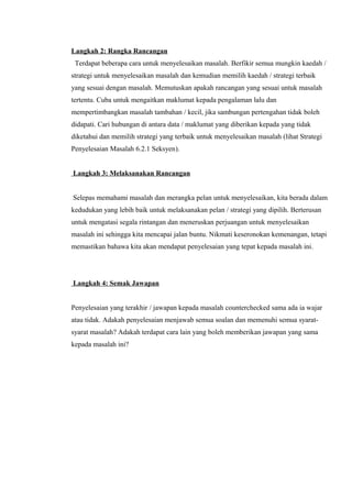 Langkah 2: Rangka Rancangan
 Terdapat beberapa cara untuk menyelesaikan masalah. Berfikir semua mungkin kaedah /
strategi untuk menyelesaikan masalah dan kemudian memilih kaedah / strategi terbaik
yang sesuai dengan masalah. Memutuskan apakah rancangan yang sesuai untuk masalah
tertentu. Cuba untuk mengaitkan maklumat kepada pengalaman lalu dan
mempertimbangkan masalah tambahan / kecil, jika sambungan pertengahan tidak boleh
didapati. Cari hubungan di antara data / maklumat yang diberikan kepada yang tidak
diketahui dan memilih strategi yang terbaik untuk menyelesaikan masalah (lihat Strategi
Penyelesaian Masalah 6.2.1 Seksyen).


Langkah 3: Melaksanakan Rancangan


Selepas memahami masalah dan merangka pelan untuk menyelesaikan, kita berada dalam
kedudukan yang lebih baik untuk melaksanakan pelan / strategi yang dipilih. Berterusan
untuk mengatasi segala rintangan dan meneruskan perjuangan untuk menyelesaikan
masalah ini sehingga kita mencapai jalan buntu. Nikmati keseronokan kemenangan, tetapi
memastikan bahawa kita akan mendapat penyelesaian yang tepat kepada masalah ini.




Langkah 4: Semak Jawapan


Penyelesaian yang terakhir / jawapan kepada masalah counterchecked sama ada ia wajar
atau tidak. Adakah penyelesaian menjawab semua soalan dan memenuhi semua syarat-
syarat masalah? Adakah terdapat cara lain yang boleh memberikan jawapan yang sama
kepada masalah ini?
 