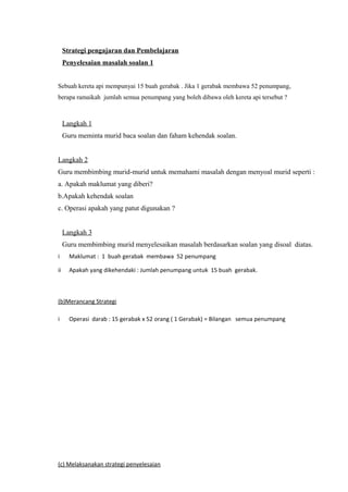 Strategi pengajaran dan Pembelajaran
     Penyelesaian masalah soalan 1


Sebuah kereta api mempunyai 15 buah gerabak . Jika 1 gerabak membawa 52 penumpang,
berapa ramaikah jumlah semua penumpang yang boleh dibawa oleh kereta api tersebut ?



     Langkah 1
     Guru meminta murid baca soalan dan faham kehendak soalan.


Langkah 2
Guru membimbing murid-murid untuk memahami masalah dengan menyoal murid seperti :
a. Apakah maklumat yang diberi?
b.Apakah kehendak soalan
c. Operasi apakah yang patut digunakan ?


     Langkah 3
     Guru membimbing murid menyelesaikan masalah berdasarkan soalan yang disoal diatas.
i      Maklumat : 1 buah gerabak membawa 52 penumpang

ii     Apakah yang dikehendaki : Jumlah penumpang untuk 15 buah gerabak.



(b)Merancang Strategi

i      Operasi darab : 15 gerabak x 52 orang ( 1 Gerabak) = Bilangan semua penumpang




(c) Melaksanakan strategi penyelesaian
 