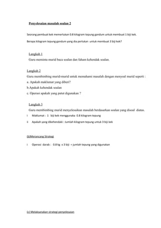 Penyelesaian masalah soalan 2


Seorang pembuat kek memerlukan 0.8 kilogram tepung gandum untuk membuat 1 biji kek.

Berapa kilogram tepung gandum yang dia perlukan untuk membuat 3 biji kek?



     Langkah 1
     Guru meminta murid baca soalan dan faham kehendak soalan.


Langkah 2
Guru membimbing murid-murid untuk memahami masalah dengan menyoal murid seperti :
a. Apakah maklumat yang diberi?
b.Apakah kehendak soalan
c. Operasi apakah yang patut digunakan ?


     Langkah 3
     Guru membimbing murid menyelesaikan masalah berdasarkan soalan yang disoal diatas.
i      Maklumat : 1 biji kek menggunaka 0.8 kilogram tepung

ii     Apakah yang dikehendaki : Jumlah kilogram tepung untuk 3 biji kek



(b)Merancang Strategi

i      Operasi darab : 0.8 kg x 3 biji = jumlah tepung yang digunakan




(c) Melaksanakan strategi penyelesaian
 