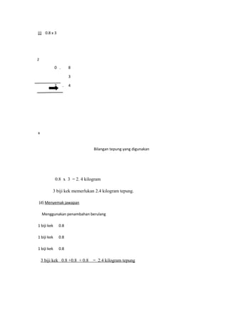 (i) 0.8 x 3




2

             0 .       8

                       3

             2     .   4




x


                                Bilangan tepung yang digunakan




             0.8 x 3 = 2. 4 kilogram

          3 biji kek memerlukan 2.4 kilogram tepung.

(d) Menyemak jawapan

    Menggunakan penambahan berulang

1 biji kek       0.8

1 biji kek       0.8

1 biji kek       0.8

    3 biji kek 0.8 +0.8 + 0.8   = 2.4 kilogram tepung
 