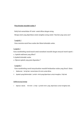 Penyelesaian masalah soalan 3


     Sebiji kek memerlukan 45 minit untuk dihias dengan aising.

     Berapa minit yang diperlukan untuk menghias aising untuk 3 biji kek yang sama saiz?


     Langkah 1
     Guru meminta murid baca soalan dan faham kehendak soalan.


Langkah 2
Guru membimbing murid-murid untuk memahami masalah dengan menyoal murid seperti :
a. Apakah maklumat yang diberi?
b.Apakah kehendak soalan
c. Operasi apakah yang patut digunakan ?


     Langkah 3
     Guru membimbing murid menyelesaikan masalah berdasarkan soalan yang disoal diatas.
i      Maklumat : Se biji kek memerlukan 45 minit untuk dihias

ii     Apakah yang dikehendaki : Jumlah minit yang diperlukan untuk menghias 3 biji kek



(b)Merancang Strategi

i      Operasi darab :   45 minit x 3 biji = jumlah minit yang diperlukan untuk menghias kek.
 