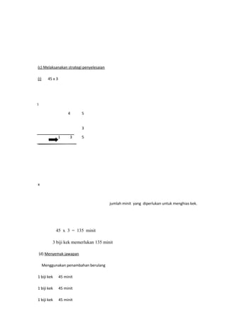 (c) Melaksanakan strategi penyelesaian

(i)      45 x 3




1

                       4     5


                             3

                  1     3    5




x



                                         jumlah minit yang diperlukan untuk menghias kek.




             45 x 3 = 135 minit

           3 biji kek memerlukan 135 minit

    (d) Menyemak jawapan

      Menggunakan penambahan berulang

1 biji kek        45 minit

1 biji kek        45 minit

1 biji kek        45 minit
 