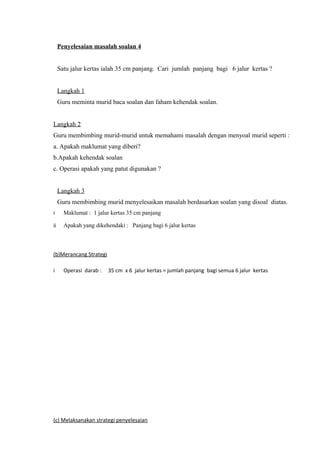 Penyelesaian masalah soalan 4


     Satu jalur kertas ialah 35 cm panjang. Cari jumlah panjang bagi 6 jalur kertas ?


     Langkah 1
     Guru meminta murid baca soalan dan faham kehendak soalan.


Langkah 2
Guru membimbing murid-murid untuk memahami masalah dengan menyoal murid seperti :
a. Apakah maklumat yang diberi?
b.Apakah kehendak soalan
c. Operasi apakah yang patut digunakan ?


     Langkah 3
     Guru membimbing murid menyelesaikan masalah berdasarkan soalan yang disoal diatas.
i      Maklumat : 1 jalur kertas 35 cm panjang

ii     Apakah yang dikehendaki : Panjang bagi 6 jalur kertas



(b)Merancang Strategi

i      Operasi darab :   35 cm x 6 jalur kertas = jumlah panjang bagi semua 6 jalur kertas




(c) Melaksanakan strategi penyelesaian
 