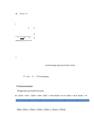 (i)      35 cm x 6




3

                     3     5


                           6

              2      1     0




x



                                        jumlah panjang bagi semua 6 jalur kertas




              35 cm x     6 = 210 cm panjang




    (d) Menyemak jawapan

      Menggunakan penambahan berulang

       35CM              35CM        35CM           35CM            35CM           35CM




    35cm + 35cm + 35cm + 35cm + 35cm + 35 cm = 210 cm
 