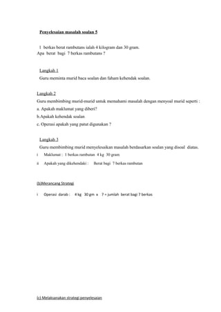 Penyelesaian masalah soalan 5


 1 berkas berat rambutans ialah 4 kilogram dan 30 gram.
Apa berat bagi 7 berkas rambutans ?


     Langkah 1
     Guru meminta murid baca soalan dan faham kehendak soalan.


Langkah 2
Guru membimbing murid-murid untuk memahami masalah dengan menyoal murid seperti :
a. Apakah maklumat yang diberi?
b.Apakah kehendak soalan
c. Operasi apakah yang patut digunakan ?


     Langkah 3
     Guru membimbing murid menyelesaikan masalah berdasarkan soalan yang disoal diatas.
i      Maklumat : 1 berkas rambutan 4 kg 30 gram

ii     Apakah yang dikehendaki :   Berat bagi 7 berkas rambutan



(b)Merancang Strategi

i      Operasi darab :   4 kg 30 gm x 7 = jumlah berat bagi 7 berkas




(c) Melaksanakan strategi penyelesaian
 