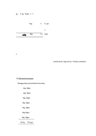 (i)      4 kg 30 gm x 7




                   4 kg         3    0 gm


                                     7

             2        8kg       21   0 gm




x



                                            jumlah berat bagi semua 7 berkas rambutan




(d) Menyemak jawapan

      Menggunakan penambahan berulang

            4kg 30gm

            4kg 30gm

           4kg 30gm

           4kg 30gm

           4kg 30gm

           4kg 30gm

           4kg 30gm

         28 kg   210 gm
 
