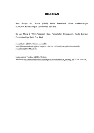 RUJUKAN


Aida   Suraya    Md.    Yunus     (1998).   Berita   Matematik.     Pusat    Perkembangan
Kurikulum. Kuala Lumpur: Dunia Press Sdn.Bhd.


Ee Ah Meng ( 1993).Pedagogi: Satu Pendekatan Bersepadu”. Kuala Lumpur.
Penerbitan Fajar Bakti Sdn. Bhd.


Model Polya .(2009).(Online). Available:
http://jabatanmatematikipgkbm.blogspot.com/2011/02/model-penyelesaian-masalah-
polya.html.(2011.March.02)



Mathematical Thinking .(2011).(Online).
Available:http://www.readyatfive.org/images/pdfs/mathematical_thinking.pdf.(2011. Julai .04)
 
