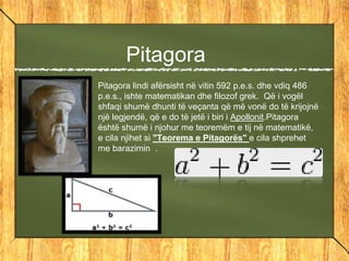Pitagora
Pitagora lindi afërsisht në vitin 592 p.e.s. dhe vdiq 486
p.e.s., ishte matematikan dhe filozof grek. Që i vogël
shfaqi shumë dhunti të veçanta që më vonë do të krijojnë
një legjendë, që e do të jetë i biri i Apollonit.Pitagora
është shumë i njohur me teoremëm e tij në matematikë,
e cila njihet si "Teorema e Pitagorës" e cila shprehet
me barazimin .
 