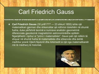 Carl Friedrich Gauss
Carl Friedrich Gauss (30 prill1777 — 23 shkurt 1855) ishte një
matematikan gjerman dhe shkencëtar që ndihmoi dukshëm në shumë
fusha, duke përfshirë teorinë e numrave analizën gjeometrinë
diferenciale gjeodezinë magnetizmin astronominëdhe optikën
Nganjëherë i njohur si "princi i matematikës", Gausi pati një ndikim të
shquar në shumë fusha të matematikës dhe shkencës dhe është
rradhitur pranë Ojlerit,Njutonit dhe Arkimedit si një nga matematikanët
më të mëdhenj të historisë.
 