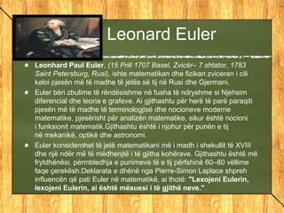 Leonard Euler
Leonhard Paul Euler, (15 Prill 1707 Basel, Zvicër– 7 shtator, 1783
Saint Petersburg, Rusi), ishte matematikan dhe fizikan zviceran i cili
kaloi pjesën më të madhe të jetës së tij në Rusi dhe Gjermani.
Euler bëri zbulime të rëndësishme në fusha të ndryshme si Njehsim
diferencial dhe teoria e grafeve. Ai gjithashtu për herë të parë paraqiti
pjesën më të madhe të terminologjisë dhe nocioneve moderne
matematike, pjesërisht për analizën matematike, sikur është nocioni
i funksionit matematik.Gjithashtu është i njohur për punën e tij
në mekanikë, optikë dhe astronomi.
Euler konsiderohet të jetë matematikani më i madh i shekullit të XVIII
dhe një ndër më të mëdhenjtë i të gjitha kohërave. Gjithashtu është më
frytdhënësi, përmbledhja e punimeve të e tij përfshinë 60–80 vëllime
faqe çerekësh.Deklarata e dhënë nga Pierre-Simon Laplace shpreh
influencën që pati Euler në matematikë, ai thotë: "Lexojeni Eulerin,
lexojeni Eulerin, ai është mësuesi i të gjithë neve."
 