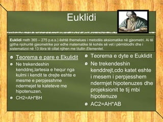 Euklidi
Euklidi rreth 365 – 275 p.e.s.) është themelues i metodës aksiomatike në gjeometri. Ai të
gjitha njohuritë gjeometrike por edhe matematike të kohës së vet i përmblodhi dhe i
sistematizoi në 13 libra të cillat njihen me titullin Elementet.
Teorema e dyte e Euklidit
Ne trekendeshin
kenddrejt,cdo katet eshte
i mesem i perpjesshem
ndermjet hipotenuzes dhe
projeksionit te tij mbi
hipotenuze
AC2=AH*AB
Teorema e pare e Ekulidit
Ne trekendeshin
kenddrej,lartesia e hequr nga
kulmi i kendit te drejte eshte e
mesme e perpjesshme
ndermejet te kateteve me
hipotenuzen.
CH2=AH*BH
 