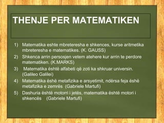 THENJE PER MATEMATIKEN
1) Matematika eshte mbreteresha e shkences, kurse aritmetika
mbreteresha e matematikes. (K. GAUSS)
2) Shkenca arrin persosjen vetem atehere kur arrin te perdore
matematiken. (K.MARKS)
3) Matematika është alfabeti që zoti ka shkruar universin.
(Galileo Galilei)
4) Matematika ëshë metafizika e arsyetimit, ndërsa feja ëshë
metafizika e zemrës (Gabriele Martufi)
5) Dashuria është motorri i jetës, matematika është motori i
shkencës (Gabriele Martufi)
 