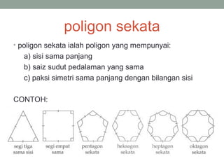 poligon sekata
• poligon sekata ialah poligon yang mempunyai:
a) sisi sama panjang
b) saiz sudut pedalaman yang sama
c) paksi simetri sama panjang dengan bilangan sisi
CONTOH:
 