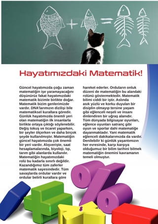 Güncel hayatımızda çoğu zaman
matematiğin işe yaramayacağını
düşünürüz fakat hayatımızdaki
matematik bizimle birlikte doğar.
Matematik bizim genlerimizde
vardır. DNA’larımızın dizilişi bile
matematiksel kurallara göredir.
Günlük hayatımızda önemli yeri
olan matematiğin ilk insanlarla
birlikte ortaya çıktığı söylenebilir.
Değiş tokuş ve ticaret yaparken,
bir şeyler ölçerken ve daha birçok
şeyde kullanılmıştır. Matematiğin
güncel hayatımızda çok önemli
bir yeri vardır. Alışverişte, saat
hesaplamalarında, biyoloji, tıp,
tarım gibi alanlarda kullanılır.
Matematiğin hayatımızdaki
rolü bu kadarla sınırlı değildir.
Kazandığımız tüm zaferler
matematik sayesindedir. Tüm
savaşlarda ordular vardır ve
ordular belirli kurallara göre
Hayatımızdaki Matematik!
hareket ederler. Orduların onluk
düzeni de matematiğin bu alandaki
rolünü göstermektedir. Matematik
bilimi ciddi bir iştir. Aslında
asık yüzlü ve korku duyulan bir
disiplin olmayıp tersine yaşam
gibi eğlenceli neşeli ve insanı
dinlendiren bir uğraş alanıdır.
Tüm dünyada bilgisayar oyunları,
eğlence oyunları satranç gibi
oyun ve sporlar dahi matematiğe
dayanmaktadır. Yani matematik
eğlenceli dakikalarımızda da vardır.
Denilebilir ki günlük yaşantımızın
her evresinde, karşı karşıya
olduğumuz bir bilim tarihini bilmek
matematiğin önemini kavramanın
temeli olmuştur.
8
 