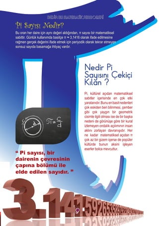 Pi, kültürel açıdan matematiksel
sabitler içerisinde en çok etki
yaratanıdır.Bunuenbasitnedenleri
çok eskiden beri bilinmesi, çember
gibi çok yaygın bir geometrik
cisimle ilgili olması ise de bir başka
nedeni de görünüşe göre bir kural
izlemeyen ondalık açılımının insan
aklını zorlayan davranışıdır. Her
ne kadar matematiksel açıdan π
çok az bir gizem içerse de popüler
kültürde bunun aksini işleyen
eserler bolca mevcuttur.
Nedir Pi
Sayısını Çekiçi
Kılan ?
NEDİR BU MATEMATİK SEMBOLLERİ
Bu oran her daire için aynı değeri aldığından, π sayısı bir matematiksel
sabittir. Günlük kullanımda basitçe π ≈ 3,1416 olarak ifade edilmesine
rağmen gerçek değerini ifade etmek için periyodik olarak tekrar etmeyen
sonsuz sayıda basamağa ihtiyaç vardır.
“ Pi sayısı, bir
dairenin çevresinin
çapına bölümü ile
elde edilen sayıdır. ”
9
 