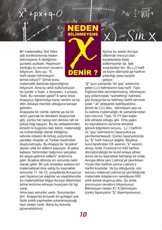 Bir matematikçi Ted Talks
adlı konferansında neden
bilinmeyene X dediğimizi
şunlarla açıkladı: Hepimizin
sorduğu bu sorunun cevabını
biliyorum. Soru şu: “X
harfi neden bilinmeyeni
temsil ediyor?” Şimdi bunu
matematik dersinde öğrendiğinizi
biliyorum. Ama bu artık kültürümüzün
de içinde; x fiyatı, x dosyaları, x projesi,
Tedx. Bu nereden geldi? 6 sene önce
Arapça’yı öğrenmeye karar verdim ve bu
dilin oldukça mantıklı olduğuna kanaat
getirdim.
Arapçada bir cümle, kelime ya da bir
terim yazmak bir denklem oluşturmak
gibi, çünkü her parça son derece net ve
çokça bilgi taşıyan. Bu da sebeplerinden
birisidir ki bugünkü batı bilimi, matematiği
ve mühendisliği olarak bildiğimiz,
aslında miladın ilk birkaç yüzyılında
persliler, Araplar ve Türkler tarafından
oluşturulmuştu. Bu Arapça’da “al-jebra”
denen ufak bir sistemi kapsıyor. Al jebra
kabaca “birbirinden bağımsız parçaları
bir araya getirme sistemi” anlamına
gelir. Al-jebra dilimize en sonunda cebir
olarak geldi. Bir çok örnekten sadece biri
matematiksel ilme sahip bu kaynaklar
sonunda 11. Ve 12. yüzyıllarda Avrupa’ya
yani İspanya’ya ulaştılar ve ulaştıklarında
bu matematiksel bilgiyi Avrupa dillerinden
birine tercüme etmeye muazzam bir ilgi
vardı.
Ama bazı sorunlar vardı. Sorunlardan
biri: Arapça’da Avrupalı bir gırtlağın çok
fazla pratik yapmadan çıkaramayacağı
bazı sesler vardı. Bana bu konuda
güvenebilirsiniz.
Ayrıca bu sesler Avrupa
dillerinde mevcut olan
karakterlerle ifade
edilemiyorlar da. İşte
suçlulardan biri: Bu (‫)ﺵ‬ harfi
ve bizim dilimizde şe harfinin
çıkardığı sese karşılık
geliyor.
“Ş” aynı zamanda “bir şey” anlamına
gelen (‫)ﺷﻞ‬ kelimesinin baş harfi. Tıpkı
İngilizce’deki tanımlanmamış, bilinmeyen
şey anlamındaki “something” kelimesi
gibi Arapça’da bu kelimeyi belirli tanımlık
edatı “-al” ekleyerek belirleyebiliriz.
Şimdi de (‫ﱟ‬‫ﻞ‬‫)ﺷ‬ oldu; bilinmeyen şey ve
bu kelime matematiğin ilk zamanlarından
beri mevcut. Tıpkı 10.YY‘dan kalan
kök almada olduğu gibi. Orta çağın
bu kaynaklarını tercüme etmekle
görevli bilginlerin sorunu, (‫ﺵ‬ ) harfinin
ve “şey” kelimesinin İspanyolca’ya
çevrilememesiydi. Çünkü İspanyolca’da
bu “Ş” harfi mevcut değildi. Böylece
kurul tarafından CK sesinin; “k” sesinin
alınıp, Antik Yunanca’nın KAİ harfine
dönüştürüldüğü bir kural ortaya attılar,
sonra da bu kaynaklar herhangi bir ortak
Avrupa diline yeni Latince’ye çevrilirken
Yunan Kei harfinin yerine Latince x
harfini koydular. Ve bu olduğunda, söz
konusu materyal Latince’ye çevrildiğinde
matematik kitaplarının neredeyse 600
yıllık temeli oluşmuş oldu. Şu anda
sorumuzun cevabını biliyorsunuz.
Bilinmeyen neden X? X bilinmeyen
çünkü İspanyolca “Ş” diyemiyorsunuz .
NEDEN
BİLİNMEYENE
DENİR ?
10
 