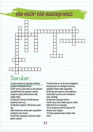 BİR BİLİP BİR BULUYORUZ
Sorular:
1) Aynı türden iki çokluğun bölme
yoluyla karşılaştırılması.
2) Bir sonuç çıkarmak ya da çözüme
ulaşabilmek için gözlem, deney,
araştırma gibi yöntemlerle elde
edilen bilgi.
3) Ölçüsü 0 derece ile 90 derece
arasında olan açı.
4) Ölçüleri toplamı 180 derece olan
açı.
5)Bir kümenin elemanları sayılabilir
çoklukta olan küme.
6) Sıfırdan başlayıp sonsuza kadar
giden sayılar.
7) İçerisinde en az bir tane değişken
bulunduran iki niceliğin birbirine
eşitliğini ifade eden bağıntılar.
8) Bir gerçek sayının sayı doğrusu
üzerindeki yerinin sıfır noktasına
olan uzaklığı.
9) Elemanı olmayan küme.
10) İki veya daha fazla sayının ortak
bölenlerinin en büyüğü.
11) İç açılarının birinin ölçüsü 90
derece olan üçgen.
12) Payı paydasından küçük olan
kesir.
11
 