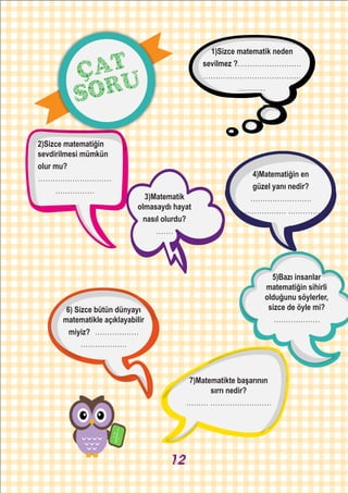 2)Sizce matematiğin
sevdirilmesi mümkün
olur mu?
..............................
................
1)Sizce matematik neden
sevilmez ?..........................
........................................
...........
4)Matematiğin en
güzel yanı nedir?
.........................
................... ..............
3)Matematik
olmasaydı hayat
nasıl olurdu?
.......
5)Bazı insanlar
matematiğin sihirli
olduğunu söylerler,
sizce de öyle mi?
...................
6) Sizce bütün dünyayı
matematikle açıklayabilir
miyiz? ..................
...................
7)Matematikte başarının
sırrı nedir?
......... .........................
ÇAT
SORU
12
 