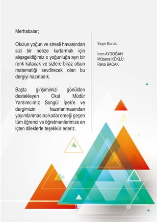 Merhabalar;
Okulun yoğun ve stresli havasından
sizi bir nebze kurtarmak için
alışageldiğimiz o yoğunluğa ayrı bir
renk katacak ve sizlere biraz olsun
matematiği sevdirecek olan bu
dergiyi hazırladık.
Başta girişimimizi gönülden
destekleyen Okul Müdür
Yardımcımız Songül İpek’e ve
dergimizin hazırlanmasından
yayımlanmasınakadaremeğigeçen
tüm öğrenci ve öğretmenlerimize en
içten dileklerle teşekkür ederiz.
Yayın Kurulu:
İrem AYDOĞAN
Müberra KÖKLÜ
Rana BACAK
1
 