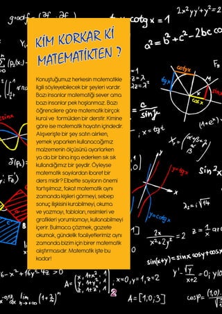 Konuştuğumuz herkesin matematikle
ilgili söyleyebilecek bir şeyleri vardır.
Bazı insanlar matematiği sever ama
bazı insanlar pek hoşlanmaz. Bazı
öğrencilere göre matematik birçok
kural ve formülden bir derstir. Kimine
göre ise matematik hayatın içindedir.
Alışverişte bir şey satın alırken,
yemek yaparken kullanacağımız
malzemenin ölçüsünü ayarlarken
ya da bir bina inşa ederken sık sık
kullandığımız bir şeydir. Öyleyse
matematik sayılardan ibaret bir
ders midir? Elbette sayıların önemi
tartışılmaz, fakat matematik aynı
zamanda kişileri görmeyi, sebep
sonuç ilişkisini kurabilmeyi, okuma
ve yazmayı, tabloları, resimleri ve
grafikleri yorumlamayı, kullanabilmeyi
içerir. Bulmaca çözmek, gazete
okumak, gündelik faaliyetlerimiz aynı
zamanda bizim için birer matematik
alıştırmasıdır. Matematik işte bu
kadar!
KİM KORKAR Kİ
MATEMATİKTEN ?
2
 