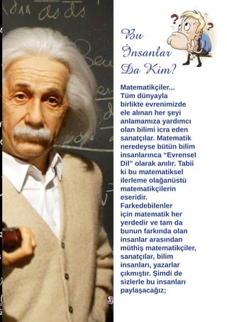 Matematikçiler...
Tüm dünyayla
birlikte evrenimizde
ele alınan her şeyi
anlamamıza yardımcı
olan bilimi icra eden
sanatçılar. Matematik
neredeyse bütün bilim
insanlarınca “Evrensel
Dil” olarak anılır. Tabii
ki bu matematiksel
ilerleme olağanüstü
matematikçilerin
eseridir.
Farkedebilenler
için matematik her
yerdedir ve tam da
bunun farkında olan
insanlar arasından
müthiş matematikçiler,
sanatçılar, bilim
insanları, yazarlar
çıkmıştır. Şimdi de
sizlerle bu insanları
paylaşacağız;
Bu
İnsanlar
Da Kim?
3
 