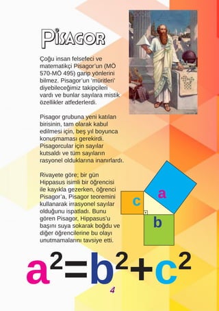 Çoğu insan felsefeci ve
matematikçi Pisagor’un (MÖ
570-MÖ 495) garip yönlerini
bilmez. Pisagor’un ‘müritleri’
diyebileceğimiz takipçileri
vardı ve bunlar sayılara mistik
özellikler atfederlerdi.
Pisagor grubuna yeni katılan
birisinin, tam olarak kabul
edilmesi için, beş yıl boyunca
konuşmaması gerekirdi.
Pisagorcular için sayılar
kutsaldı ve tüm sayıların
rasyonel olduklarına inanırlardı.
Rivayete göre; bir gün
Hippasus isimli bir öğrencisi
ile kayıkla gezerken, öğrenci
Pisagor’a, Pisagor teoremini
kullanarak irrasyonel sayılar
olduğunu ispatladı. Bunu
gören Pisagor, Hippasus’u
başını suya sokarak boğdu ve
diğer öğrencilerine bu olayı
unutmamalarını tavsiye etti.
Pisagor
a
b
c
4
 