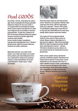 Paul Erdös, 1913’de, matematikçi bir ailenin
oğlu olarak, Budapeşte’de dünyaya gelmiştir.
Doğumunu izleyen bir kaç sene içinde, 3
ve 5 yaşlarındaki iki kız kardeşinin kızıldan
ölmesi üzerine ailenin tüm ilgisi Paul ve daha
sonra doğacak olan kız kardeşinin üzerinde
yoğunlaşmıştır. 18 aylık iken, babasının bir
Rus hücumunda yakalanıp Sibirya’da çalışma
kampına sürülmesi yüzünden eğitiminde
annesinin etkisi fazladır.
Annesi okulları bulaşıcı hastalıkların
kaynağı olarak gördüğünden Paul ’ü ilkokula
göndermemiş, eğitimini kendisi üstlenmiş,
ortaokula ise yılaşırı yollamıştır.
Matematik tarihinde, onun kadar farklı
alanda, onun kadar çok kişiyle, onun kadar
farklı problem yedi matematikçiden birinin
onun çalışmalarına dayanan bir çalışması
olduğunu ortaya koymaktadır. Bu açıdan
matematikçilerin “Erdös sayısı” ortaya
çıkmaktadır.
Üzerinde çalışan başka bir kişi daha bulmak
zordur. Bireysel ya da ortaklaşa 1200’den fazla
çalışmaya imza atmış, 250’den fazla kişiyle
ortak yayın yapmıştır. Yalnızca 1987 yılında,
74 yaşındayken yaptığı yayın sayısı 50’dir ki
bu sayı pek çok matematikçinin bir ömür boyu
yaptığı toplam çalışma sayısından fazladır.
Tüm eşyası bir bavula sığacak kadardı
Erdös’ün. Onun para ile hiçbir zaman işi
olmadı. Maaşını çalışma arkadaşlarına ve
öğrencilerine dağıtırdı. 1984 yılında kazandığı
Wolf Prize ödülü karşılığında yaklaşık 50.000
dolar kazandığında bu paranın yalnızca
720 dolarını kendisine ayırmış, kalanını da
burs olarak İsrail‘de bir matematik kurumuna
göndermişti.
Hiçbir zaman sayfalar dolusu denklemler
yazmadı, problemler çözmedi. Neredeyse tüm
hayatı boyunca günde 19 saat çalışıp, uyanık
kalabilmek için bol miktarda kahve içen ve
kafein tabletleri kullanan Erdös, matematikçiyi
“Kahveyi teoreme dönüştüren kişi” olarak
tanımlamaktaydı. Biraz dinlenmesini tavsiye
eden arkadaşlarına verdiği cevap ise hep
aynıydı:“Mezarda dinlenecek çok zamanım
olacak.”
Paul ERDÖS
“Kahveyi
Teoreme
dönüştüren
kişi”
5
 