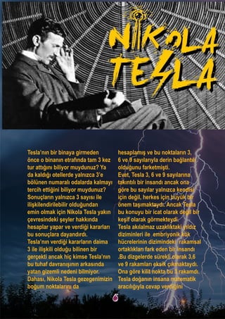 Tesla’nın bir binaya girmeden
önce o binanın etrafında tam 3 kez
tur attığını biliyor muydunuz? Ya
da kaldığı otellerde yalnızca 3’e
bölünen numaralı odalarda kalmayı
tercih ettiğini biliyor muydunuz?
Sonuçların yalnızca 3 sayısı ile
ilişkilendirilebilir olduğundan
emin olmak için Nikola Tesla yakın
çevresindeki şeyler hakkında
hesaplar yapar ve verdiği kararları
bu sonuçlara dayandırdı.
Tesla’nın verdiği kararların daima
3 ile ilişkili olduğu bilinen bir
gerçekti ancak hiç kimse Tesla’nın
bu tuhaf davranışının arkasında
yatan gizemli nedeni bilmiyor.
Dahası, Nikola Tesla gezegenimizin
boğum noktalarını da
hesaplamış ve bu noktaların 3,
6 ve 9 sayılarıyla derin bağlantılı
olduğunu farketmişti.
Evet, Tesla 3, 6 ve 9 sayılarına
takıntılı bir insandı ancak ona
göre bu sayılar yalnızca kendisi
için değil, herkes için büyük bir
önem taşımaktaydı. Ancak Tesla
bu konuyu bir icat olarak değil bir
keşif olarak görmekteydi.
Tesla akılalmaz uzaklıktaki yıldız
diziminleri ile embriyonik kök
hücrelerinin dizimindeki rakamsal
ortaklıkları fark eden bir insandı
.Bu dizgelerde sürekli olarak 3,6
ve 9 rakamları eksik çıkmaktaydı.
Ona göre kilit nokta bu 3 rakamdı.
Tesla doğanın insana matematik
aracılığıyla cevap verdiğini
6
 