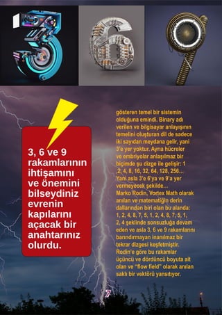 gösteren temel bir sistemin
olduğuna emindi. Binary adı
verilen ve bilgisayar anlayışının
temelini oluşturan dil de sadece
iki sayıdan meydana gelir, yani
3’e yer yoktur. Ayrıa hücreler
ve embriyolar anlaşılmaz bir
biçimde şu dizge ile gelişir: 1
,2, 4, 8, 16, 32, 64, 128, 256…
Yani asla 3’e 6’ya ve 9’a yer
vermeyecek şekilde…
Marko Rodin, Vortex Math olarak
anılan ve matematiğin derin
dallarından biri olan bu alanda:
1, 2, 4, 8, 7, 5, 1, 2, 4, 8, 7, 5, 1,
2, 4 şeklinde sonsuzluğa devam
eden ve asla 3, 6 ve 9 rakamlarını
barındırmayan inanılmaz bir
tekrar dizgesi keşfetmiştir.
Rodin’e göre bu rakamlar
üçüncü ve dördüncü boyuta ait
olan ve “flow field” olarak anılan
saklı bir vektörü yansıtıyor.
3, 6 ve 9
rakamlarının
ihtişamını
ve önemini
bilseydiniz
evrenin
kapılarını
açacak bir
anahtarınız
olurdu.
7
 
