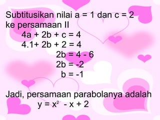 Subtitusikan nilai a = 1 dan c = 2  ke persamaan II 4a + 2b + c = 4 4.1+ 2b + 2 = 4  2b = 4 - 6  2b = -2   b = -1 Jadi, persamaan parabolanya adalah  y = x 2   - x + 2 