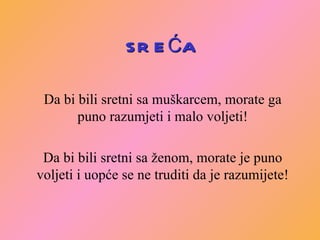 SREĆA Da bi bili sretni sa muškarcem, morate ga puno razumjeti i malo voljeti! Da bi bili sretni sa ženom, morate je puno voljeti i uopće se ne truditi da je razumijete! 