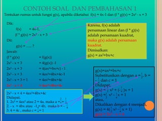 CONTOH SOAL DAN PEMBAHASAN 1
Tentukan rumus untuk fungsi g(x), apabila diketahui f(x) = 4x-1 dan (f ° g)(x) = 2x² - x + 3

 Dik:
                                                     Karena, f(x) adalah
        f(x)       = 4x-1,                           persamaan linear dan (f ° g)(x)
        (f ° g)(x) = 2x² - x + 3                     adalah persamaan kuadrat,
 Dit:                                                maka g(x) adalah persamaan
        g(x) = ….. ?                                 kuadrat.
 Jawab:                                              Dimisalkan:
                                                     g(x) = ax²+bx+c
 (f ° g)(x)              = f(g(x))
 2x² - x + 3             = 4(g(x)) -1
 2x² - x + 3             = 4(ax²+bx+c) - 1
                                                          g(x)=ax²+bx+c
 2x² - x + 3             = 4ax²+4bx+4c-1                                            1
                                                          Substitusikan dengan a = 2 , b =
                                                            1
 2x² - x + 3 + 1         = 4ax²+4bx+4c                    - 4 dan c = 1
 2x² - x + 4             = 4ax²+4bx+4c                    Didapat,
                                                                 1          1
                                                          g(x) = 2 x² + (- 4 )x + 1
 2x² - x + 4 = 4ax²+4bx+4c                                g(x) =1 x² - 1 x + 1
 Didapat,                                                       2      4
                                    2 1                   atau,
 1. 2x² = 4ax² atau 2 = 4a, maka a =4 = 21
 2. - x = 4bx atau -14= 4b, maka b = - 4                  Dikalikan dengan 4 menjadi,
                                                                    1      1
 3. 4 = 4c , maka c = 4 = 1                               g(x) = 4( 2 x² - 4 x + 1)
                                                          g(x) = 2x² - x + 4
 