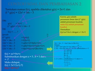 CONTOH SOAL DAN PEMBAHASAN 2
   Tentukan rumus f(x), apabila diketahui g(x) = 2x+1 dan
   (f ° g)(x) = 12x² + 14x – 3
                                                               Karena, g(x) adalah
                                                               persamaan linear dan (f ° g)(x)
Dik:
                                                               adalah persamaan kuadrat,
        g(x)      = 2x+1 ,                                     maka f(x) adalah persamaan
       (f ° g)(x) = 12x² + 14x – 3                             kuadrat.
Dit:                                                           Dimisalkan:
       f(x) = ….. ?                                            f(x)=ax²+bx+c dengan x = 2x+1
Jawab:                                           12
                                                  3
(f ° g)(x)             = f(g(x))
12x² + 14x – 3         = f(2x+1)
12x² + 14x – 3         = a(2x+1)²+b(2x+1)+c           12x² + 14x – 3 = 4ax²+4ax+a+2bx+b+c
                                                      Didapat,
12x² + 14x – 3         = a(4x²+4x+1)+b(2x+1)+c                                             12
                                                      1. 12x² = 4ax² atau 12 = 4a, maka a = = 3.
                                                                                            4
12x² + 14x – 3         = 4ax²+4ax+a+2bx+b+c           2. 14x = 4ax+2bx atau 14 = 4a+2b, substitusikan a = 3
                                                                      14 = 4(3)+2b
                                                                      14 = 12 + 2b
  f(x) = ax²+bx+c                                                     2b = 14 – 12
                                                                      2b = 2
  Substitusikan dengan a = 3 , b = 1 dan c                                  2
                                                                      b = 2= 1
                                                      3. -3 = a+b+c , substitusikan a = 3 dan b = 1
  = -7                                                                -3 = 3 + 1 + c
  Maka didapat,                                                       -3 = 4 + c
                                                                       c = -3 – 4
  f(x) = 3x²+1x+(-7)                                                   c = -7
  f(x) = 3x²+x-7
 