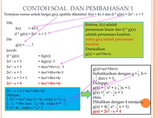 CONTOH SOAL DAN PEMBAHASAN 1
Tentukan rumus untuk fungsi g(x), apabila diketahui f(x) = 4x-1 dan (f ° g)(x) = 2x² - x + 3

 Dik:
                                                     Karena, f(x) adalah
        f(x)       = 4x-1,                           persamaan linear dan (f ° g)(x)
        (f ° g)(x) = 2x² - x + 3                     adalah persamaan kuadrat,
 Dit:                                                maka g(x) adalah persamaan
        g(x) = ….. ?                                 kuadrat.
 Jawab:                                              Dimisalkan:
                                                     g(x) = ax²+bx+c
 (f ° g)(x)              = f(g(x))
 2x² - x + 3             = 4(g(x)) -1
 2x² - x + 3             = 4(ax²+bx+c) - 1
                                                          g(x)=ax²+bx+c
 2x² - x + 3             = 4ax²+4bx+4c-1                                            1
                                                          Substitusikan dengan a = 2 , b =
                                                            1
 2x² - x + 3 + 1         = 4ax²+4bx+4c                    - 4 dan c = 1
 2x² - x + 4             = 4ax²+4bx+4c                    Didapat,
                                                                 1          1
                                                          g(x) = 2 x² + (- 4 )x + 1
 2x² - x + 4 = 4ax²+4bx+4c                                g(x) =1 x² - 1 x + 1
 Didapat,                                                       2      4
                                    2 1                   atau,
 1. 2x² = 4ax² atau 2 = 4a, maka a =4 = 21
 2. - x = 4bx atau -14= 4b, maka b = - 4                  Dikalikan dengan 4 menjadi,
                                                                    1      1
 3. 4 = 4c , maka c = 4 = 1                               g(x) = 4( 2 x² - 4 x + 1)
                                                          g(x) = 2x² - x + 4
 