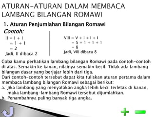 1. Aturan Penjumlahan Bilangan Romawi
Contoh:
 II = I + I                 VIII = V + I + I + I
    =1+1                         =5+1+1+1
    =2                           =8
                            Jadi, VIII dibaca 8
 Jadi, II dibaca 2
Coba kamu perhatikan lambang bilangan Romawi pada contoh-contoh
di atas. Semakin ke kanan, nilainya semakin kecil. Tidak ada lambang
bilangan dasar yang berjajar lebih dari tiga.
Dari contoh-contoh tersebut dapat kita tuliskan aturan pertama dalam
membaca lambang bilangan Romawi sebagai berikut:
a. Jika lambang yang menyatakan angka lebih kecil terletak di kanan,
   maka lambang-lambang Romawi tersebut dijumlahkan.
b. Penambahnya paling banyak tiga angka.
 