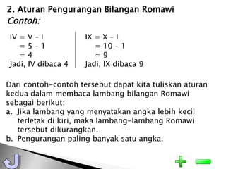 2. Aturan Pengurangan Bilangan Romawi
Contoh:
 IV = V – I          IX = X – I
    =5–1                = 10 – 1
    =4                  =9
 Jadi, IV dibaca 4   Jadi, IX dibaca 9

Dari contoh-contoh tersebut dapat kita tuliskan aturan
kedua dalam membaca lambang bilangan Romawi
sebagai berikut:
a. Jika lambang yang menyatakan angka lebih kecil
   terletak di kiri, maka lambang-lambang Romawi
   tersebut dikurangkan.
b. Pengurangan paling banyak satu angka.
 