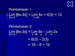 Pembahasan 1:
Lim [6x-2x] = Lim 4x = 4(3) = 12
X   3            x       3


Pembahasan 2:
Lim [6x-2x] = Lim 6x – Lim 2x
X   3        x       3       x   3
           = 6(3) – 2(3)
           = 18 – 6 = 12
 
