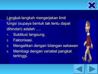 Langkat-langkah mengerjakan limit
fungsi (supaya bentuk tak tentu dapat
dihindari) adalah ….
1.  Subtitusi langsung.
2.  Faktorisasi.
3.  Mengalikan dengan bilangan sekawan.
4.  Membagi dengan variabel pangkat
    tertinggi.
 