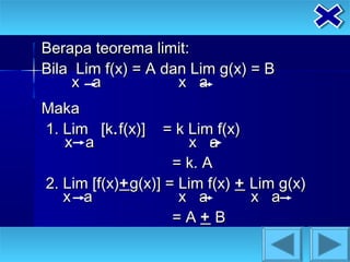 Berapa teorema limit:
Bila Lim f(x) = A dan Lim g(x) = B
    x a             x a
Maka
1. Lim [k. f(x)]   = k Lim f(x)
   x a                 x a
                     = k. A
2. Lim [f(x)+ g(x)] = Lim f(x) + Lim g(x)
   x a                x a        x a
                     =A+B
 