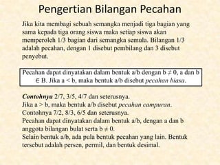Jika kita membagi sebuah semangka menjadi tiga bagian yang
sama kepada tiga orang siswa maka setiap siswa akan
memperoleh 1/3 bagian dari semangka semula. Bilangan 1/3
adalah pecahan, dengan 1 disebut pembilang dan 3 disebut
penyebut.
Pecahan dapat dinyatakan dalam bentuk a/b dengan b ≠ 0, a dan b
∈ B. Jika a < b, maka bentuk a/b disebut pecahan biasa.
Contohnya 2/7, 3/5, 4/7 dan seterusnya.
Jika a > b, maka bentuk a/b disebut pecahan campuran.
Contohnya 7/2, 8/3, 6/5 dan seterusnya.
Pecahan dapat dinyatakan dalam bentuk a/b, dengan a dan b
anggota bilangan bulat serta b ≠ 0.
Selain bentuk a/b, ada pula bentuk pecahan yang lain. Bentuk
tersebut adalah persen, permil, dan bentuk desimal.
Pengertian Bilangan Pecahan
 