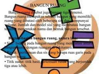 BANGUN RUANG
Bangun ruang disebut juga bangun tiga dimensi.
Bangun ruang merupakan sebuah bangun yang memiliki
ruang yang dibatasi oleh beberapa sisi dan mempunyai
volume. Jumlah dan model sisi yang membatasi bangun
tersebut menentukan nama dan bentuk bangun tersebut.
Bagian-bagian bangun ruang, antara lain:
• Sisi: bidang pada bangun ruang yang membatasi antara
bangun ruang dengan ruangan di sekitarnya.
• Rusuk: pertemuan dua sis yang berupa ruas garis pada
bangun ruang.
• Titik sudut: titik hasil pertemuan rusuk yang berjumlah
tiga atau lebih.
 