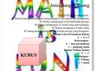 Jenis Bangun Ruang
Ciri-ciri KUBUS, antara lain :
Ø Kubus merupakan bangun ruang dengan 6 sisi sama besar (kongruen),
Ø Kubus mempunyai 6 sisi berbentuk persegi,
Ø Kubus mempunyai 12 rusuk yang sama panjang,
Ø Kubus mempunyai 8 titik sudut,
Ø Jaring-karing kubus berupa 6 buah persegi yang kongruen.
Rumus Luas Permukaan Kubus
L = 6 x r2
Keterangan :
L : luas permukaan
r : panjang rusuk
Rumus Volume Kubus
V = r3
Keterangan :
V = Volume
r = rusuk
KUBUS
 