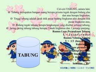 Ciri-ciri TABUNG, antara lain:
Ø Tabung merupakan bangun ruang berupa prisma tegak dengan bidang alas
dan atas berupa lingkaran,
Ø Tinggi tabung adalah jarak titik pusat bidang lingkaran alas dengan titik
pusat lingkaran atas,
Ø Bidang tegak tabung berupa lengkungan yang disebut selimut tabung,
Ø Jaring-jaring tabung tabung berupa 2 buah lingkaran dan 1 persegi panjang.
Rumus Luas Permukaan Tabung
L = 2 x ( π r2 ) + π d x t
Rumus Volume Tabung
V = 1/3 (luas alas x t)
Keterangan:
L : luas permukaan
r : jari-jari lingkaran alas
d : diameter lingkaran alas
t : tinggi tabung
V : Volume
luas alas : π r2
TABUNG
 
