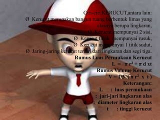 Ciri-ciri KERUCUT,antara lain:
Ø Kerucut merupakan bangun ruang berbentuk limas yang
alasnya berupa lingkaran,
Ø Kerucut mempunyai 2 sisi,
Ø Kerucut tidak mempunyai rusuk,
Ø Kerucut mempunyai 1 titik sudut,
Ø Jaring-jaring kerucut terdiri dari lingkaran dan segi tiga.
Rumus Luas Permukaan Kerucut
L = π r2 + π d xt
Rumus Volume Kerucut
V = 1/3 ( π r2 x t )
Keterangan:
L : luas permukaan
r : jari-jari lingkaran alas
d : diameter lingkaran alas
t : tinggi kerucut
 