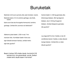 Buruketak
Martinek 3,25 euro aurreztu ditu aste honetan; Izarok,
Martinek baino 2 € 15 zentimo gehiago; eta Estik,
Izarok
baino euro bat eta hirurogeita hemezortzi zentimo
gutxiago. Zenbat diru aurreztu du bakoitzak?
Atletismo pista batek 1 200 m eta 7 hm
neurtzen ditu. Korrikalari batek 4 bira oso
egin dituela kontuan hartuta, zenbat metro
egin ditu guztira?
Baserri batean 320 oilasko daude; horietatik 3/8
beltzak dira; eta gainerakoak, zuriak. Zenbat
oilasko beltz daude baserri horretan?
Kamioi batek 1 t 250 kg garraiatu ditu
lehenengo bidaian, 852 kg bigarren
bidaian, eta 2 t 93 kg hirugarren
bidaian. Zenbat kilogramo garraiatu
ditu guztira?
Lau lagunek75 cl-ko 2 botila ur eta 33
zentilitroko beste 2 botila ur edan dituzte
txango batean. Zenbat litro ur edan
dituzte guztira?
 