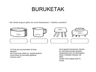 BURUKETAK
15:27ak dira eta Karmelek 16:43an
abiatzen
den trena hartu behar du. Zenbat denbora
eman behar du Karmelek geltokian
trenaren zain?
Uxue gaueko hamarretan oheratu
da, eta biharamuneko goizeko
zazpietarako ipini du iratzargailua.
Osatu irudietako erlojuak, eta
idatzi
zenbat orduz egingo duen lo
Uxuek.
 