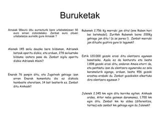 Buruketak
Amaiak 98euro ditu aurrezturik bere urtebetetzean 56
euro eman zizkiotelako. Zenbat euro zituen
urtebetetze aurretik gure Amaiak ?
Alainek 145 seilu dauzka bere bilduman, Adrianek
batzuk oparitu dizkio, eta orduan, 278 seiluetako
bilduma izatera pasa da. Zenbat sigilu oparitu
dizkio Adrianek Alaini?
Enarak 76 panpin ditu, eta Jugatxek gehiago izan
arren Enarak komentatu dio ez dizkiola
hainbeste ateratzen, 14 bat besterik ez. Zenbat
ditu Ainhoak?
Rubenek 2.756 Kg marrubi jan ditu! (ene Ruben hori
bai betekada!). Zuriñek Rubenek baino 200Kg
gehiago jan ditu ! (a ze parea !) . Zenbat marrubi
jan dituzte guztira gure bi lagunek?
Estik 120.000 gozoki erosi ditu olentzero egunean
banatzeko. Ayala ez da konturatu eta beste
1.898 gozoki erosi ditu, ondoren Amaia etorri da,
eta pentsatu izan du olentzero egunerako ez zela
karamelurik egongo, orduan, beste 456 gozoki
erostea erabaki du. Zenbat gozokiekin elkartuko
dira olentzero egunean ?
Julenek 2.345 km egin ditu korrika egiten. Ainhoak
ordea, Aitor neba gainean daramanez, 1.700 km
egin ditu. Zenbat km ko aldea (diferentzia,
tartea) edo zenbat km gehiago egin du Julenek?
 